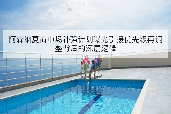 阿森纳夏窗中场补强计划曝光引援优先级再调整背后的深层逻辑