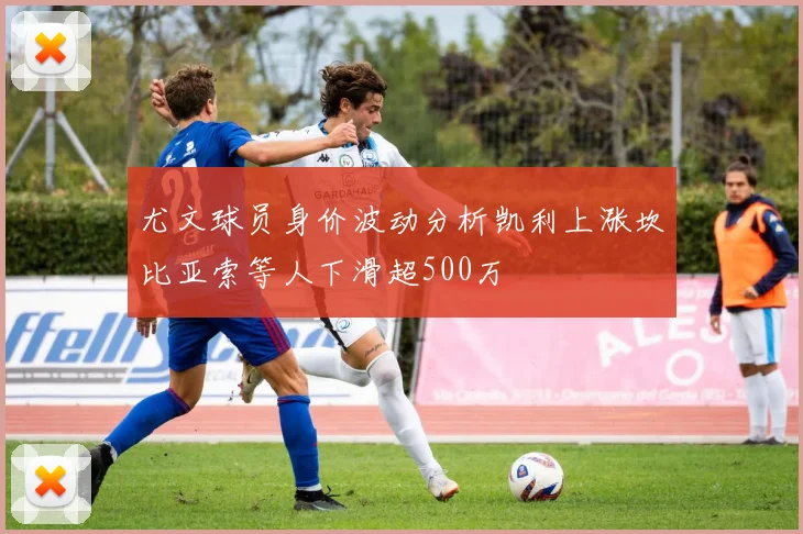尤文球员身价波动分析凯利上涨坎比亚索等人下滑超500万
