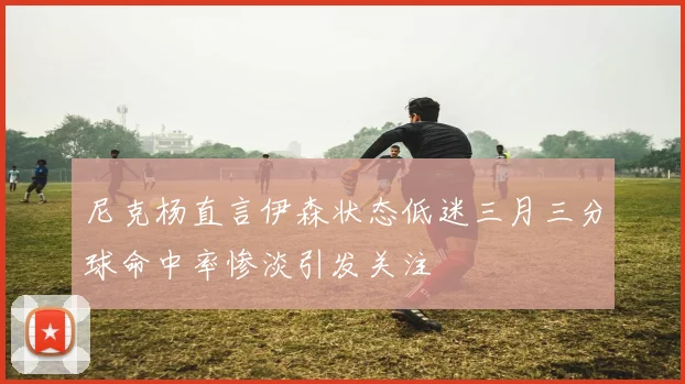 尼克杨直言伊森状态低迷三月三分球命中率惨淡引发关注