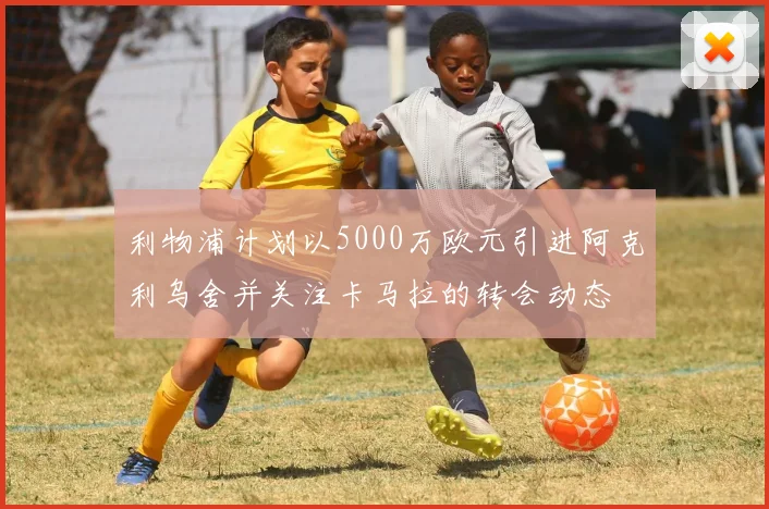利物浦计划以5000万欧元引进阿克利乌舍并关注卡马拉的转会动态